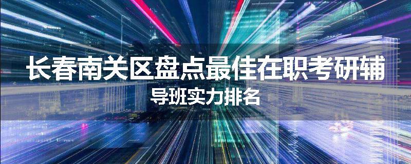 长春南关区盘点最佳在职考研辅导班实力排名