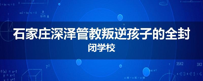 石家庄深泽管教叛逆孩子的全封闭学校