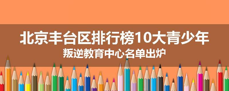 北京丰台区排行榜10大青少年叛逆教育中心名单出炉