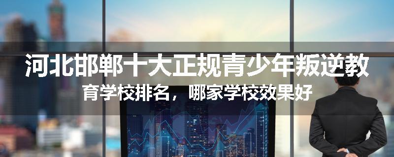 河北邯郸十大正规青少年叛逆教育学校排名，哪家学校效果好