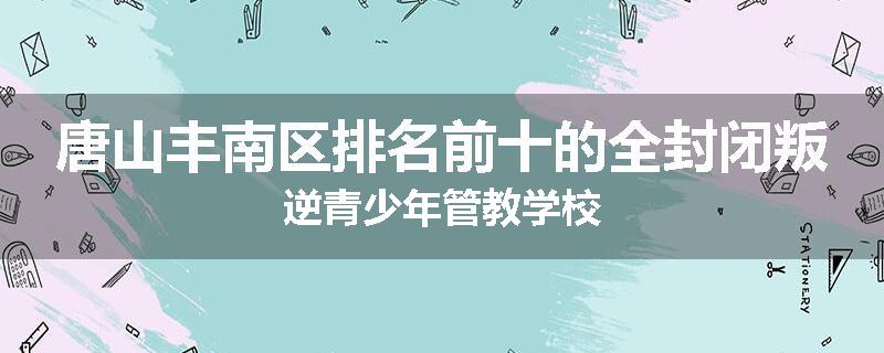 唐山丰南区排名前十的全封闭叛逆青少年管教学校