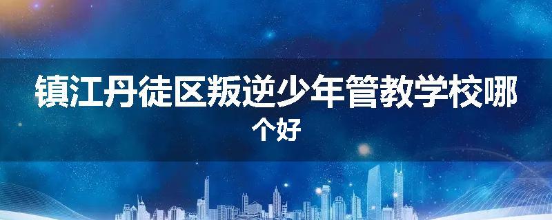 镇江丹徒区叛逆少年管教学校哪个好
