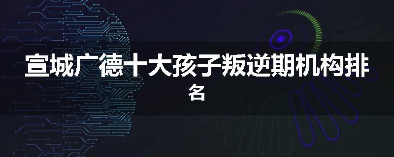 宣城广德十大孩子叛逆期机构排名