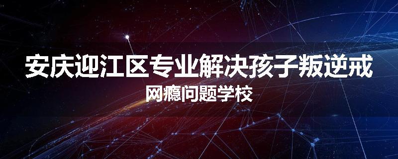 安庆迎江区专业解决孩子叛逆戒网瘾问题学校