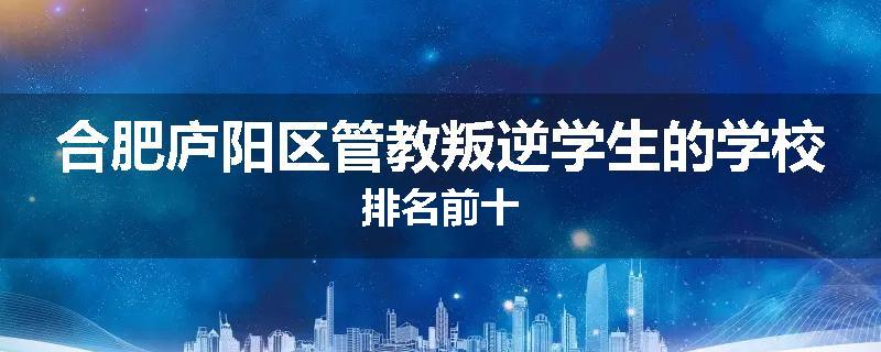 合肥庐阳区管教叛逆学生的学校排名前十