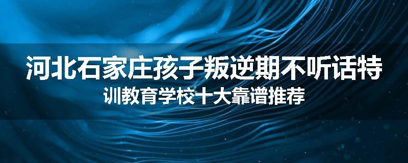 河北石家庄孩子叛逆期不听话特训教育学校十大靠谱推荐