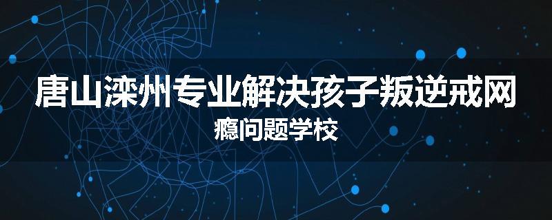 唐山滦州专业解决孩子叛逆戒网瘾问题学校