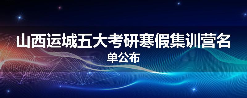 山西运城五大考研寒假集训营名单公布