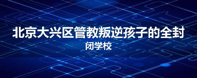 北京大兴区管教叛逆孩子的全封闭学校