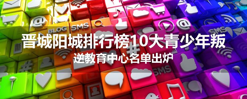 晋城阳城排行榜10大青少年叛逆教育中心名单出炉