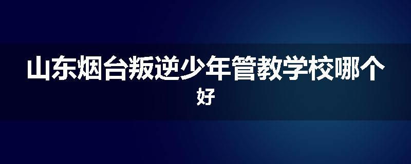 山东烟台叛逆少年管教学校哪个好