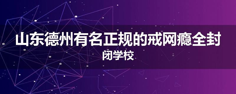山东德州有名正规的戒网瘾全封闭学校