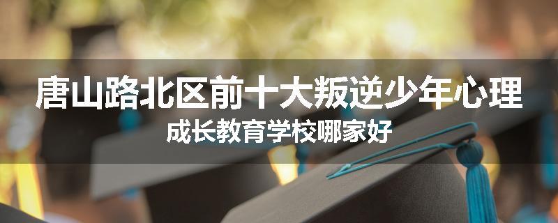 唐山路北区前十大叛逆少年心理成长教育学校哪家好