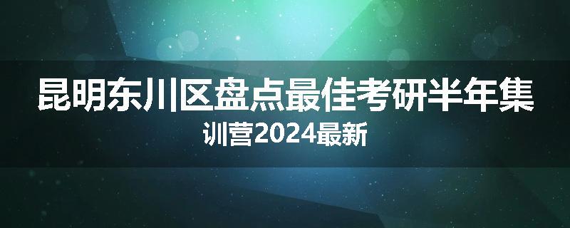 昆明东川区盘点最佳考研半年集训营2024最新