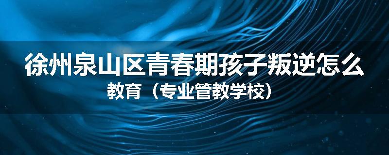 徐州泉山区青春期孩子叛逆怎么教育（专业管教学校）