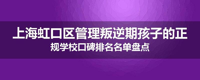 上海虹口区管理叛逆期孩子的正规学校口碑排名名单盘点