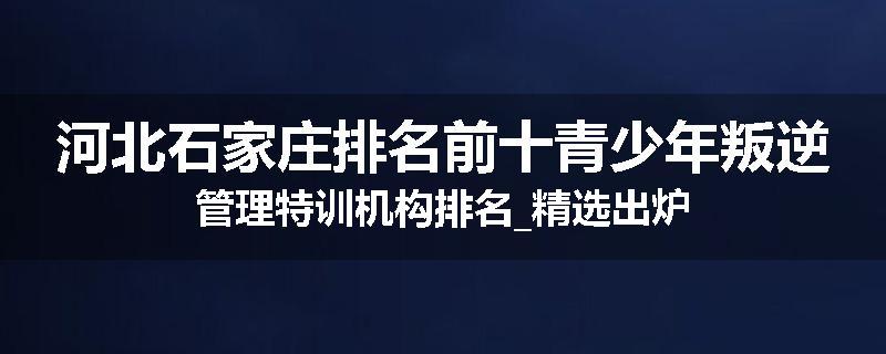 河北石家庄排名前十青少年叛逆管理特训机构排名_精选出炉