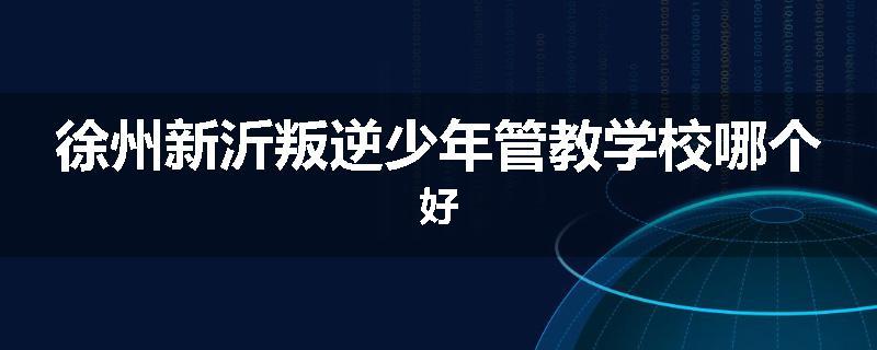 徐州新沂叛逆少年管教学校哪个好