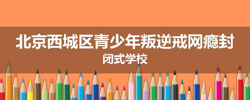 北京西城区青少年叛逆戒网瘾封闭式学校