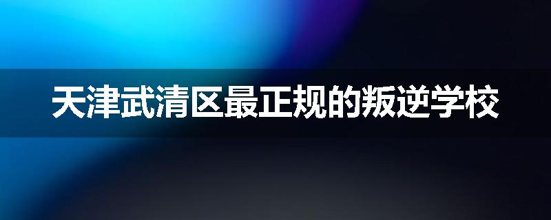 天津武清区最正规的叛逆学校