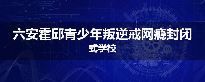 六安霍邱青少年叛逆戒网瘾封闭式学校