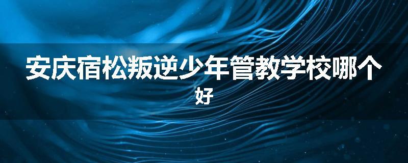 安庆宿松叛逆少年管教学校哪个好