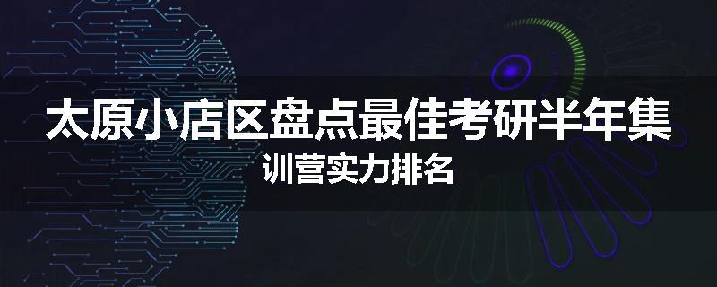 太原小店区盘点最佳考研半年集训营实力排名