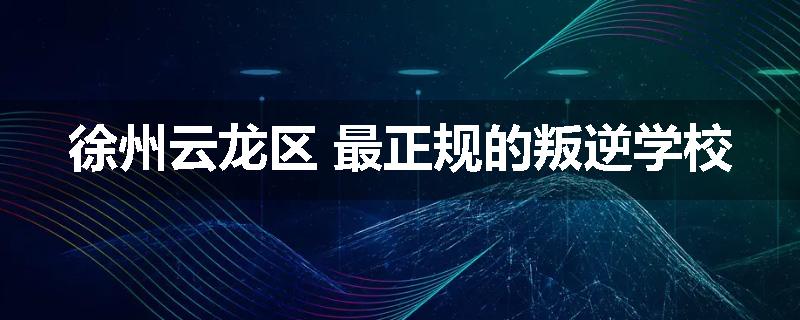 徐州云龙区 最正规的叛逆学校