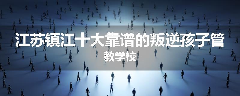江苏镇江十大靠谱的叛逆孩子管教学校