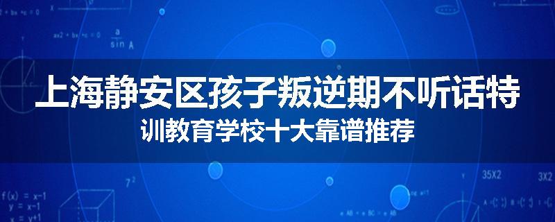 上海静安区孩子叛逆期不听话特训教育学校十大靠谱推荐