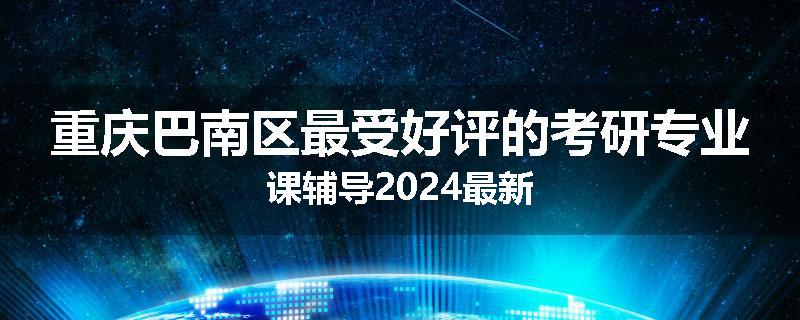 重庆巴南区最受好评的考研专业课辅导2024最新