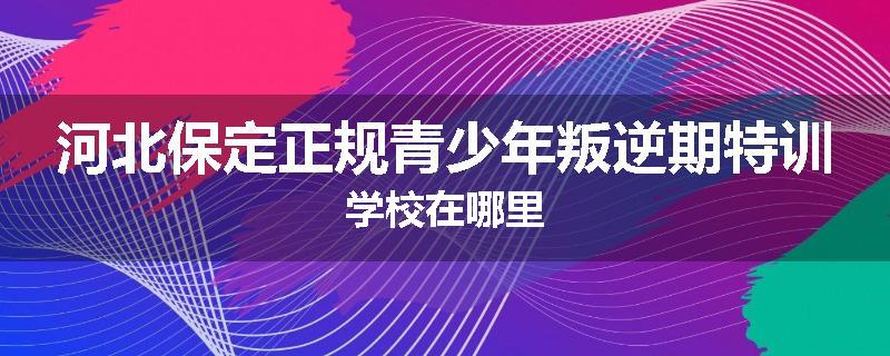 河北保定正规青少年叛逆期特训学校在哪里