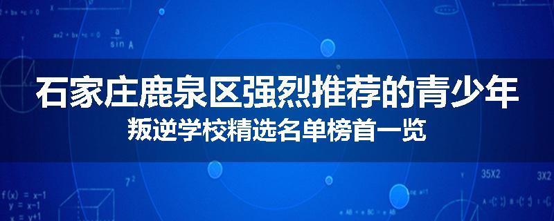 石家庄鹿泉区强烈推荐的青少年叛逆学校精选名单榜首一览
