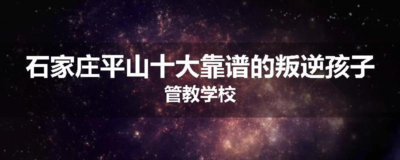 石家庄平山十大靠谱的叛逆孩子管教学校