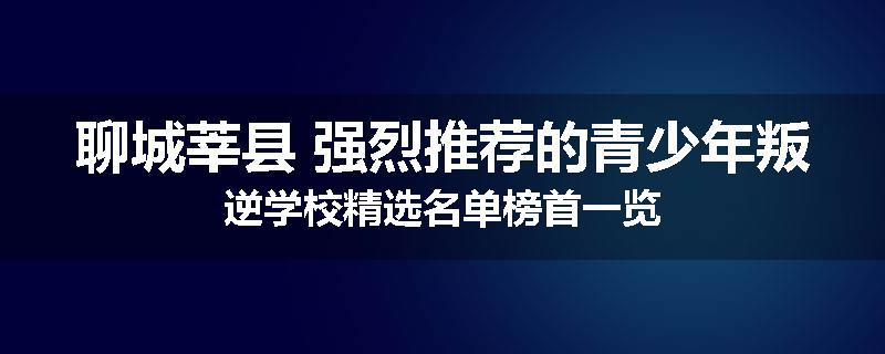 聊城莘县 强烈推荐的青少年叛逆学校精选名单榜首一览