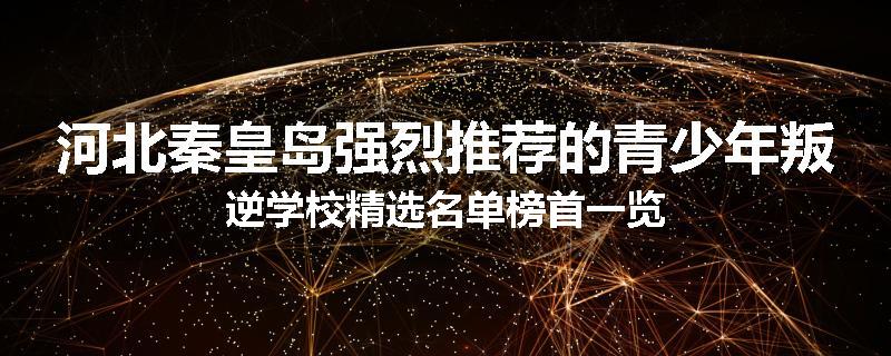 河北秦皇岛强烈推荐的青少年叛逆学校精选名单榜首一览