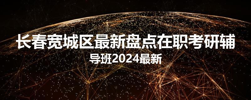 长春宽城区最新盘点在职考研辅导班2024最新