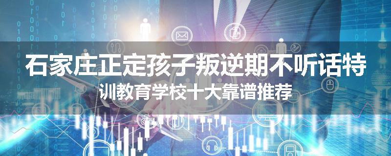 石家庄正定孩子叛逆期不听话特训教育学校十大靠谱推荐