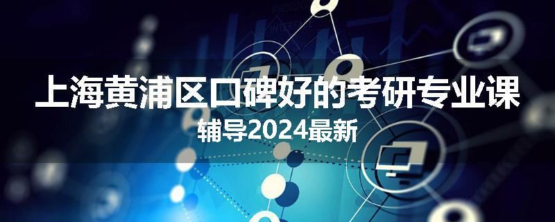 上海黄浦区口碑好的考研专业课辅导2024最新