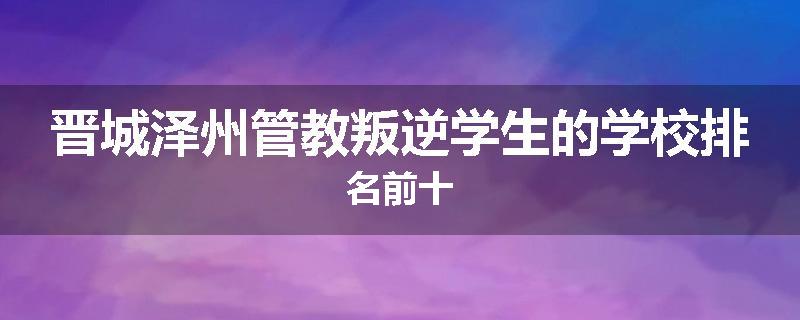 晋城泽州管教叛逆学生的学校排名前十