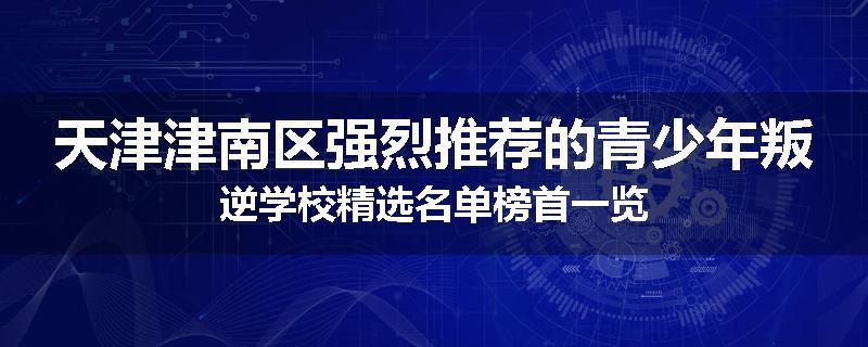 天津津南区强烈推荐的青少年叛逆学校精选名单榜首一览