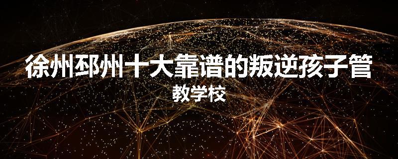 徐州邳州十大靠谱的叛逆孩子管教学校