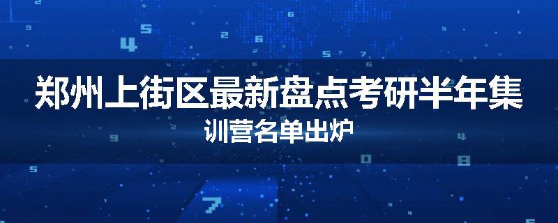 郑州上街区最新盘点考研半年集训营名单出炉