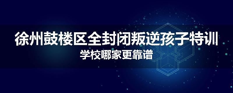 徐州鼓楼区全封闭叛逆孩子特训学校哪家更靠谱