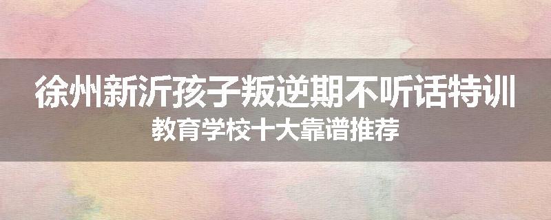 徐州新沂孩子叛逆期不听话特训教育学校十大靠谱推荐