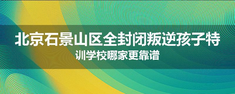 北京石景山区全封闭叛逆孩子特训学校哪家更靠谱