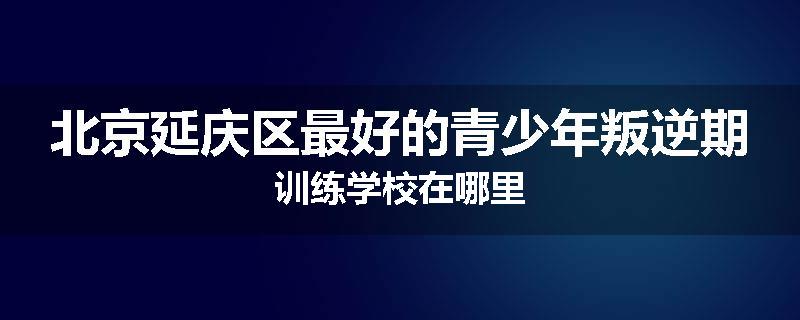 北京延庆区最好的青少年叛逆期训练学校在哪里
