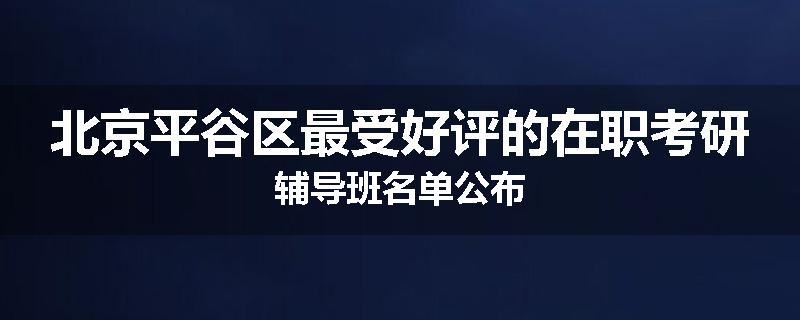 北京平谷区最受好评的在职考研辅导班名单公布