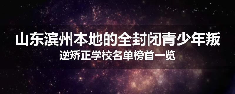 山东滨州本地的全封闭青少年叛逆矫正学校名单榜首一览