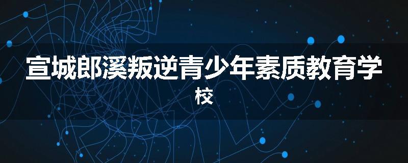 宣城郎溪叛逆青少年素质教育学校